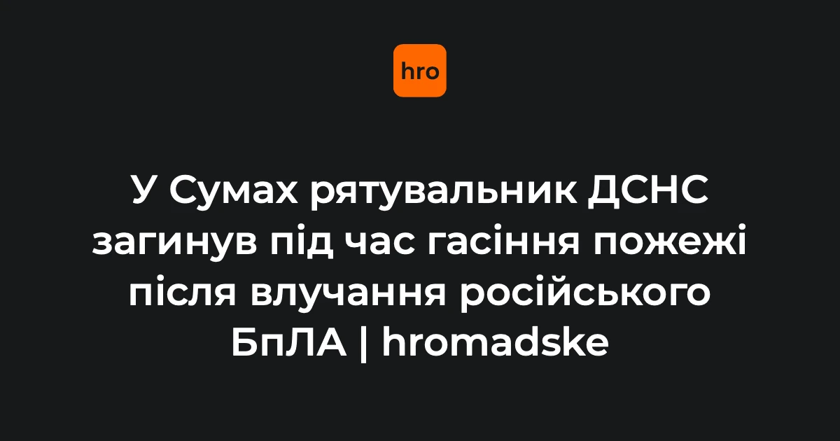 Хронологія загибелі рятувальника ДСНС у Сумах 11 серпня